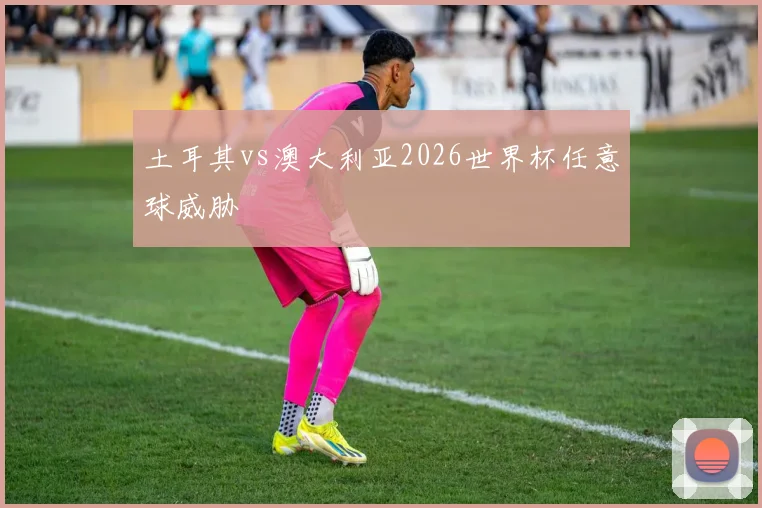 土耳其vs澳大利亚2026世界杯任意球威胁