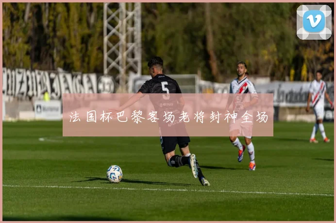 法国杯巴黎客场老将封神全场