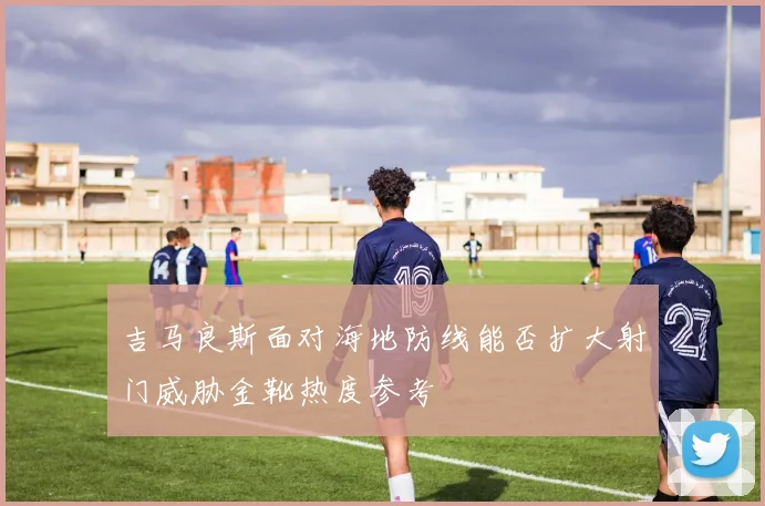 吉马良斯面对海地防线能否扩大射门威胁金靴热度参考