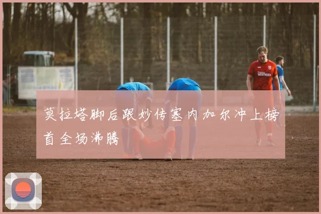莫拉塔脚后跟妙传塞内加尔冲上榜首全场沸腾