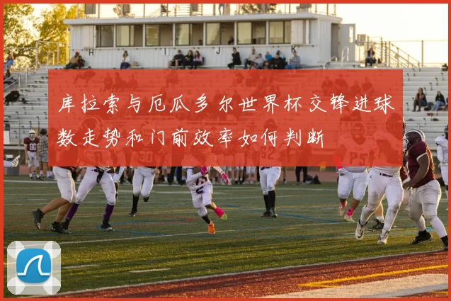 库拉索与厄瓜多尔世界杯交锋进球数走势和门前效率如何判断