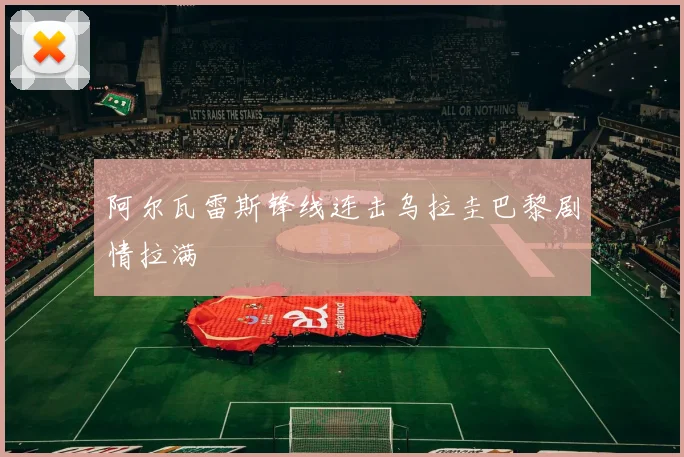 阿尔瓦雷斯锋线连击乌拉圭巴黎剧情拉满