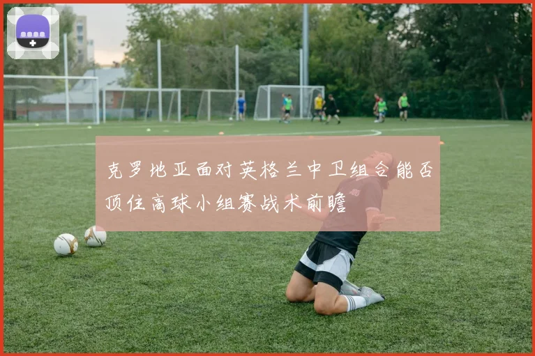 克罗地亚面对英格兰中卫组合能否顶住高球小组赛战术前瞻