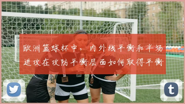 欧洲篮球杯中，内外线平衡和半场进攻在攻防平衡层面如何取得平衡