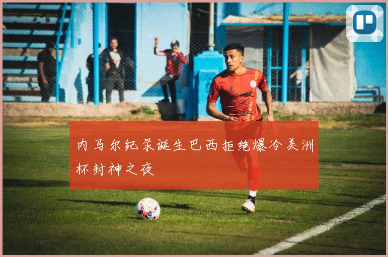内马尔纪录诞生巴西拒绝爆冷美洲杯封神之夜