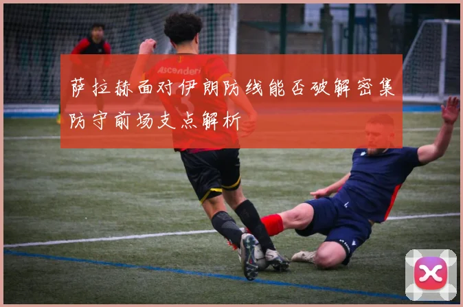 萨拉赫面对伊朗防线能否破解密集防守前场支点解析