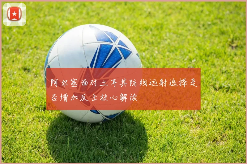 阿尔塞面对土耳其防线远射选择是否增加反击核心解读