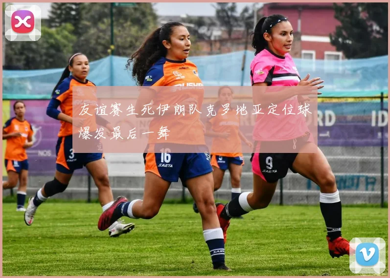友谊赛生死伊朗队克罗地亚定位球爆发最后一舞