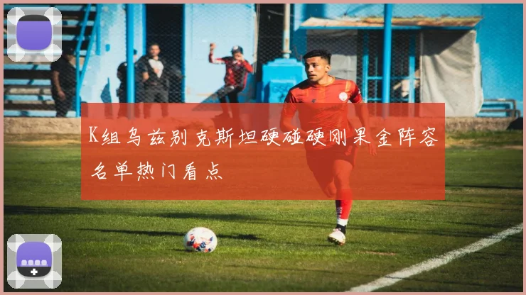 K组乌兹别克斯坦硬碰硬刚果金阵容名单热门看点