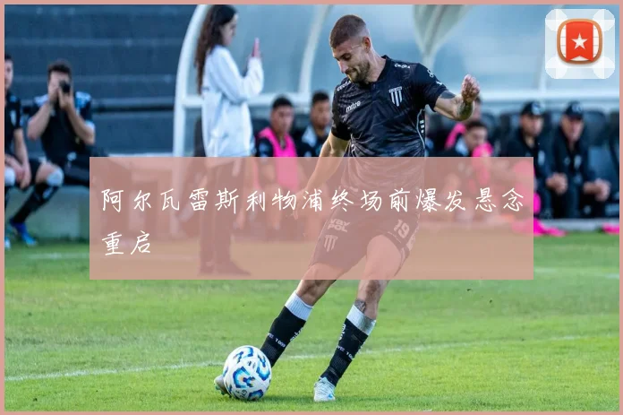 阿尔瓦雷斯利物浦终场前爆发悬念重启