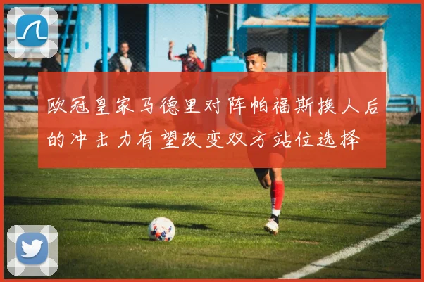 欧冠皇家马德里对阵帕福斯换人后的冲击力有望改变双方站位选择