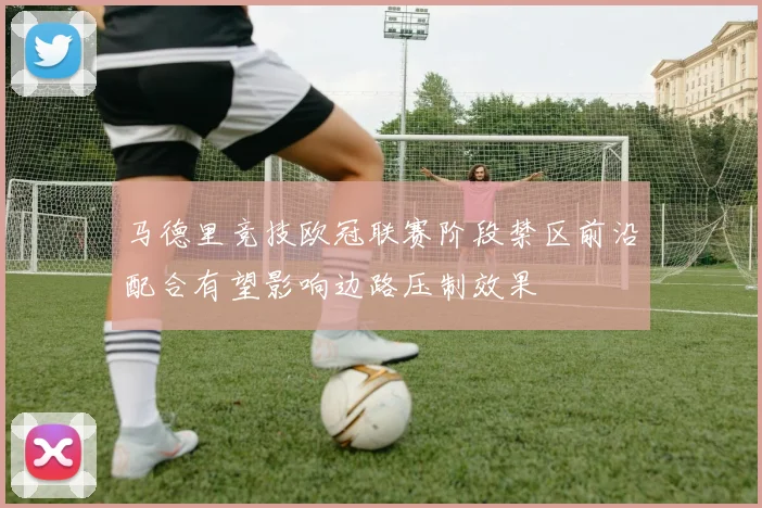 马德里竞技欧冠联赛阶段禁区前沿配合有望影响边路压制效果