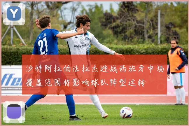 沙特阿拉伯法拉杰迎战西班牙中场覆盖范围将影响球队阵型运转