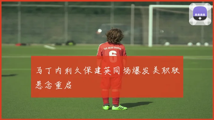 马丁内利久保建英同场爆发美职联悬念重启