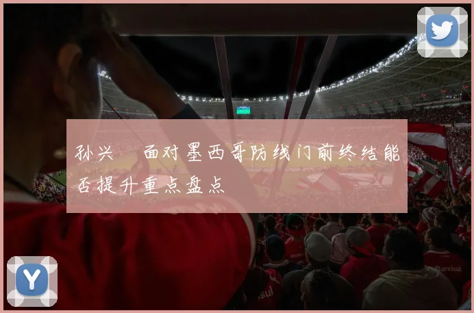 孙兴慜面对墨西哥防线门前终结能否提升重点盘点