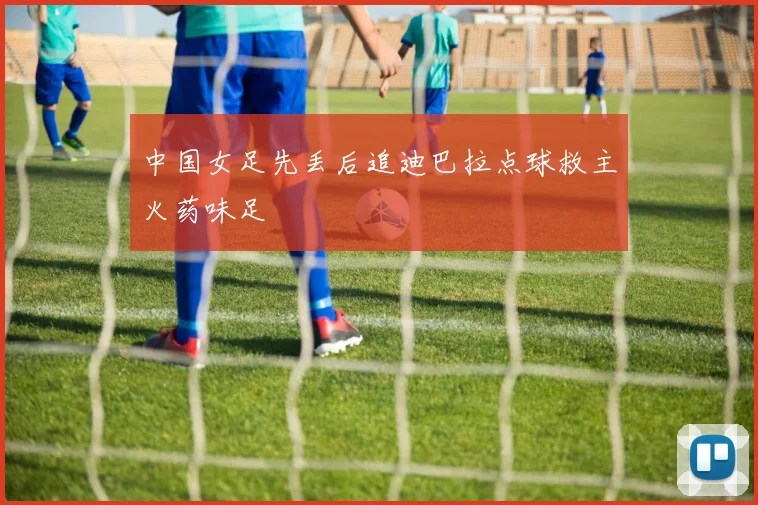 中国女足先丢后追迪巴拉点球救主火药味足