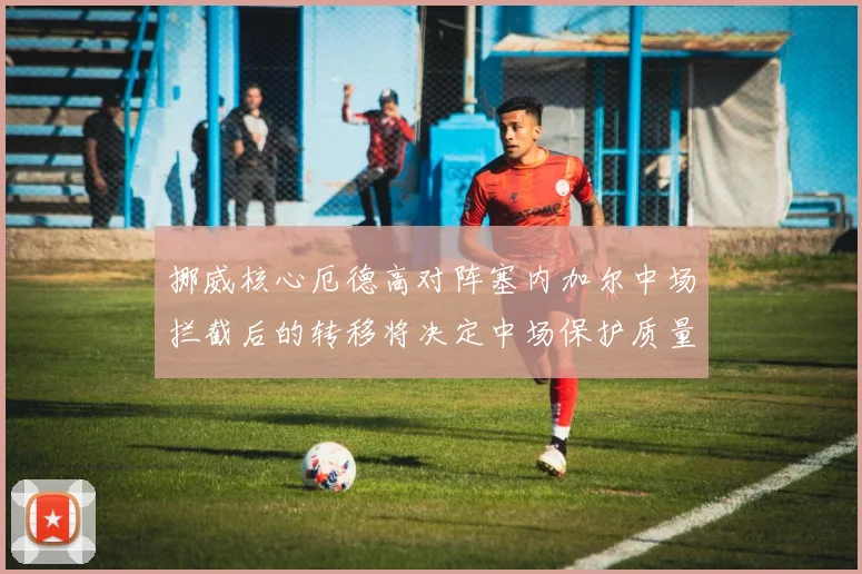 挪威核心厄德高对阵塞内加尔中场拦截后的转移将决定中场保护质量
