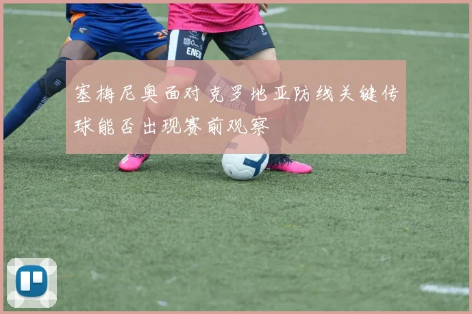 塞梅尼奥面对克罗地亚防线关键传球能否出现赛前观察