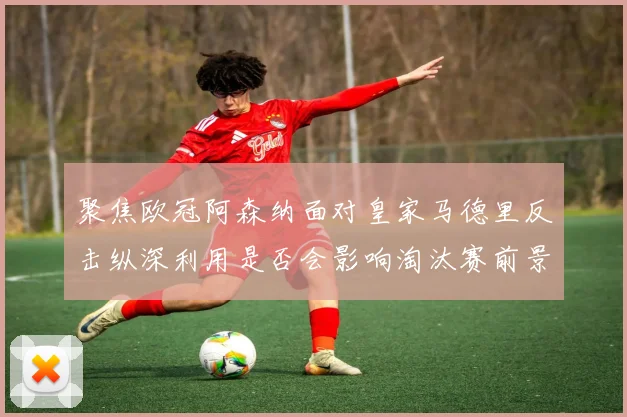 聚焦欧冠阿森纳面对皇家马德里反击纵深利用是否会影响淘汰赛前景