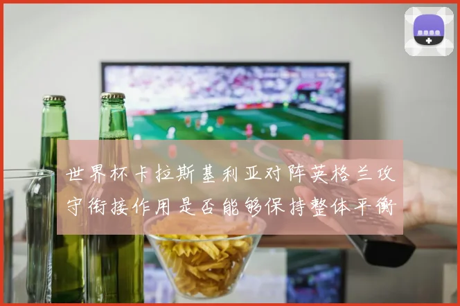 世界杯卡拉斯基利亚对阵英格兰攻守衔接作用是否能够保持整体平衡