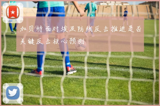 加贝特面对埃及防线反击推进是否关键反击核心预测