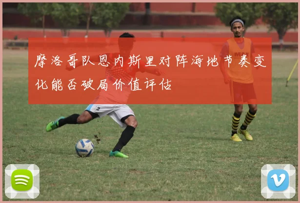 摩洛哥队恩内斯里对阵海地节奏变化能否破局价值评估