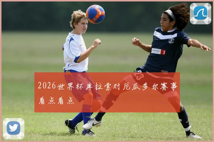 2026世界杯库拉索对厄瓜多尔赛事看点看点