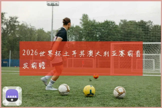 2026世界杯土耳其澳大利亚赛前首发前瞻