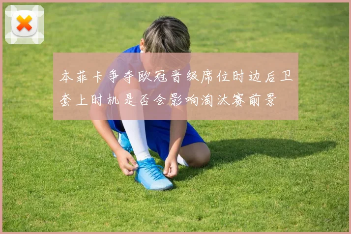本菲卡争夺欧冠晋级席位时边后卫套上时机是否会影响淘汰赛前景