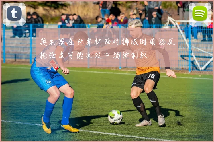 奥利塞在世界杯面对挪威时前场反抢强度可能决定中场控制权