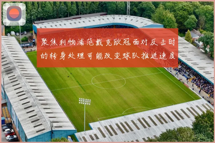 聚焦利物浦范戴克欧冠面对反击时的转身处理可能改变球队推进速度