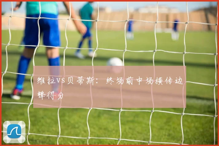 维拉vs贝蒂斯：终场前中场横传边锋得分