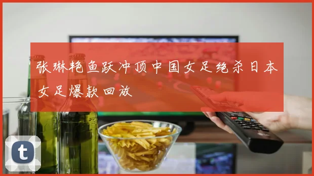 张琳艳鱼跃冲顶中国女足绝杀日本女足爆款回放
