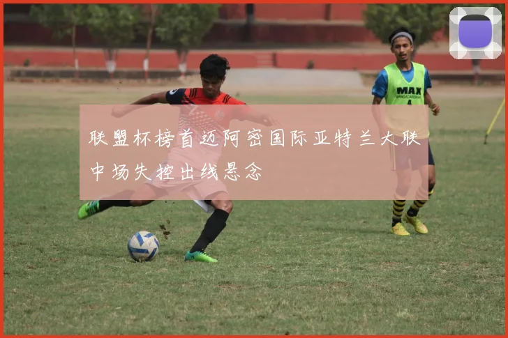 联盟杯榜首迈阿密国际亚特兰大联中场失控出线悬念