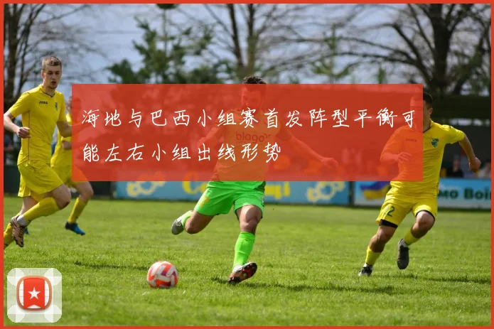 海地与巴西小组赛首发阵型平衡可能左右小组出线形势
