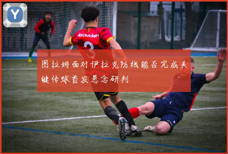 图拉姆面对伊拉克防线能否完成关键传球首发悬念研判