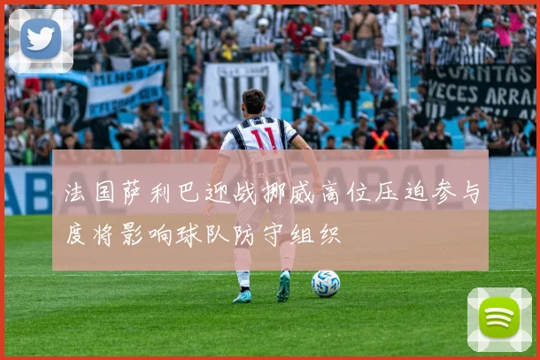 法国萨利巴迎战挪威高位压迫参与度将影响球队防守组织