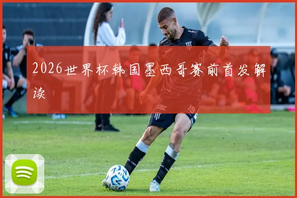 2026世界杯韩国墨西哥赛前首发解读