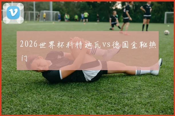 2026世界杯科特迪瓦vs德国金靴热门