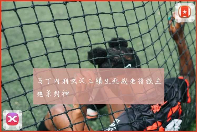 马丁内利武汉三镇生死战老将救主绝杀封神