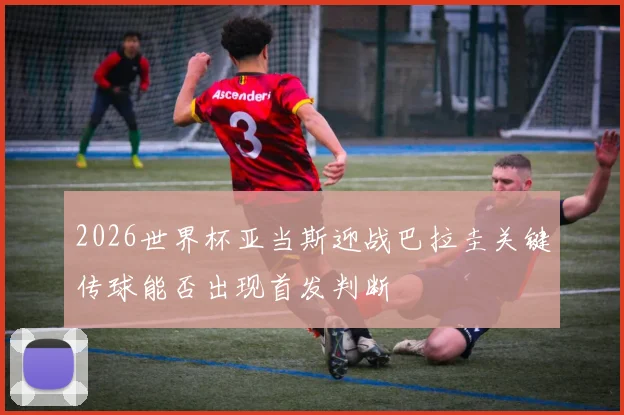 2026世界杯亚当斯迎战巴拉圭关键传球能否出现首发判断