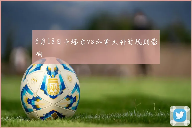 6月18日卡塔尔vs加拿大补时规则影响