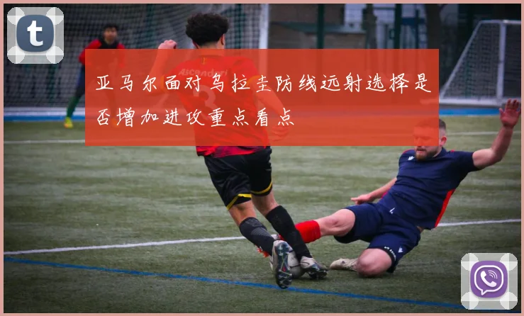 亚马尔面对乌拉圭防线远射选择是否增加进攻重点看点