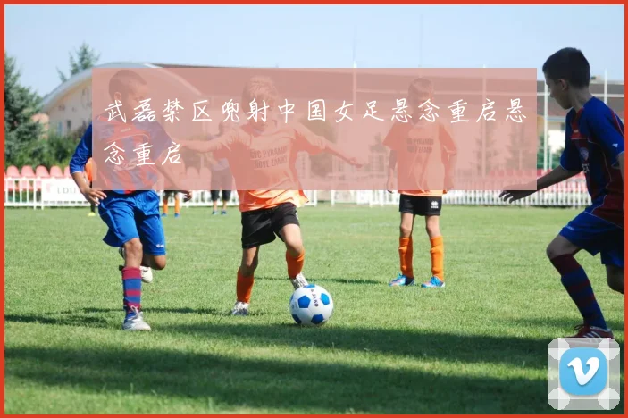 武磊禁区兜射中国女足悬念重启悬念重启