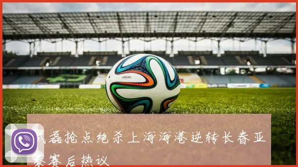 武磊抢点绝杀上海海港逆转长春亚泰赛后热议
